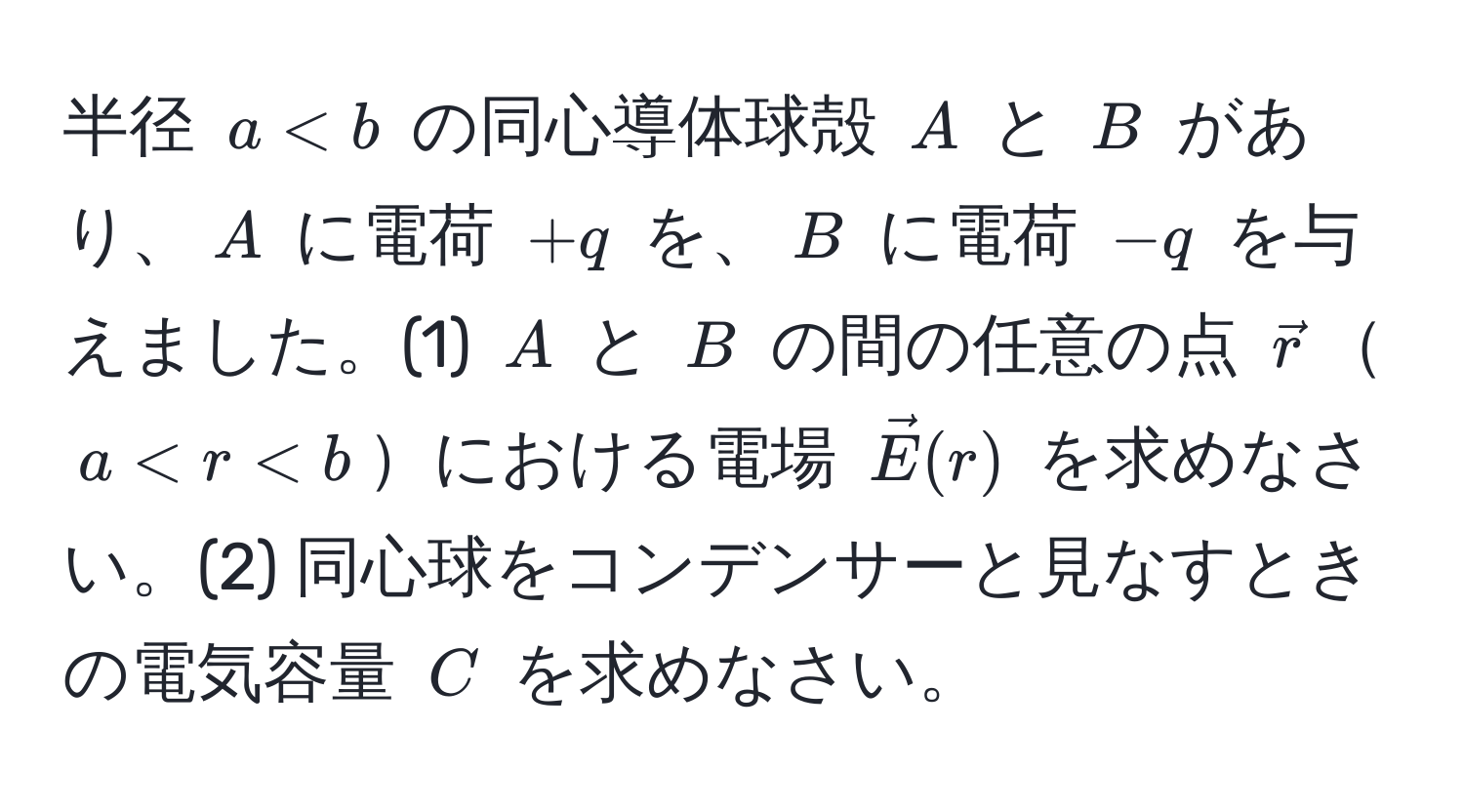 半径 $a < b$ の同心導体球殻 $A$ と $B$ があり、$A$ に電荷 $+q$ を、$B$ に電荷 $-q$ を与えました。(1) $A$ と $B$ の間の任意の点 $vecr$$a < r < b$における電場 $vecE(r)$ を求めなさい。(2) 同心球をコンデンサーと見なすときの電気容量 $C$ を求めなさい。