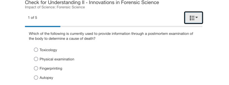 Check for Understanding II - Innovations in Forensic Science
Impact of Science: Forensic Science
1 of 5
Which of the following is currently used to provide information through a postmortem examination of
the body to determine a cause of death?
Toxicology
Physical examination
Fingerprinting
Autopsy