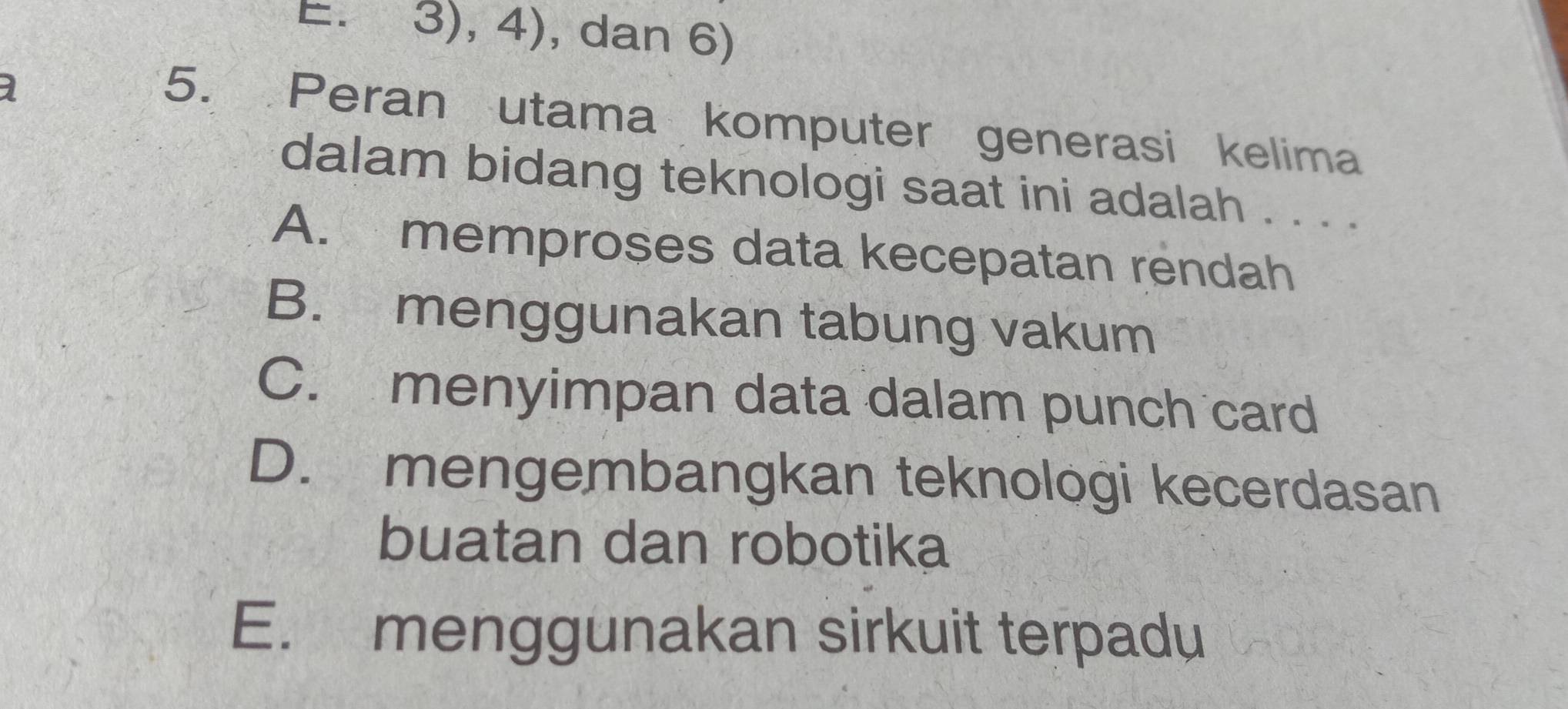 E. 3), 4), dan 6)
1
5. Peran utama komputer generasi kelima
dalam bidang teknologi saat ini adalah . . . .
A. memproses data kecepatan rendah
B. menggunakan tabung vakum
C. menyimpan data dalam punch card
D. mengembangkan teknologi kecerdasan
buatan dan robotika
E. menggunakan sirkuit terpadu