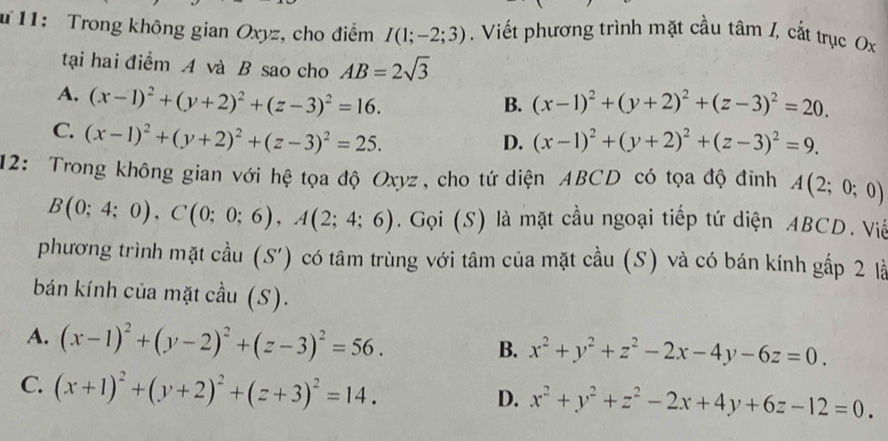 # 11: Trong không gian Oxyz, cho điểm I(1;-2;3). Viết phương trình mặt cầu tâm /, cắt trục Ox
tại hai điểm A và B sao cho AB=2sqrt(3)
A. (x-1)^2+(y+2)^2+(z-3)^2=16. (x-1)^2+(y+2)^2+(z-3)^2=20. 
B.
C. (x-1)^2+(y+2)^2+(z-3)^2=25.
D. (x-1)^2+(y+2)^2+(z-3)^2=9. 
12: Trong không gian với hệ tọa độ Oxyz, cho tứ diện ABCD có tọa độ đỉnh A(2;0;0)
B(0;4;0), C(0;0;6), A(2;4;6). Gọi (S) là mặt cầu ngoại tiếp tứ diện ABCD. Việ
phương trình mặt cầu (S') có tâm trùng với tâm của mặt cầu (S) và có bán kính gấp 2 là
bán kính của mặt cầu (S).
A. (x-1)^2+(y-2)^2+(z-3)^2=56.
B. x^2+y^2+z^2-2x-4y-6z=0.
C. (x+1)^2+(y+2)^2+(z+3)^2=14.
D. x^2+y^2+z^2-2x+4y+6z-12=0.