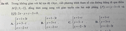 Trong không gian với hệ tọa độ Oxyz , viết phương trình tham số của đường thẳng đi qua điểm
M(1;3;-2) , đồng thời song song với giao tuyến của hai mặt phẳng (P):x+y-3=0 và
(2): 2x-y+z-3=0.
A. beginarrayl x=1+3t y=3-t. z=-2+tendarray. B. beginarrayl x=1-3t y=3+t. z=-2+tendarray. C. beginarrayl x=1+t y=3-t z=-2-3tendarray.. D. beginarrayl x=1+t y=3+t z=-2-3tendarray..