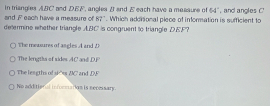 In triangles ABC and DEF, angles B and E each have a measure of 64° , and angles C
and F each have a measure of 87°. Which additional piece of information is sufficient to
determine whether triangle ABC is congruent to triangle DEF?
The measures of angles A and D
The lengths of sides AC and DF
The lengths of sices BC and DF
No additional information is necessary.