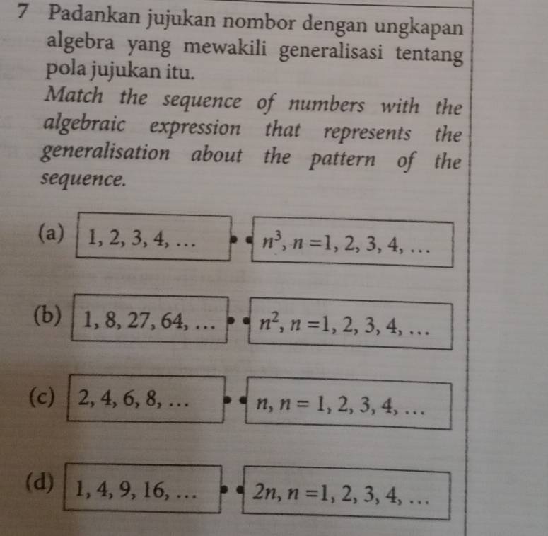 Padankan jujukan nombor dengan ungkapan 
algebra yang mewakili generalisasi tentang 
pola jujukan itu. 
Match the sequence of numbers with the 
algebraic expression that represents the 
generalisation about the pattern of the 
sequence. 
(a) 1, 2, 3, 4 4, … n^3, n=1,2,3,4,... 
(b) 1, 8, 27, 64 l, … n^2, n=1,2,3,4,... 
(c) 2, 4, 6, 8,... n, n=1,2,3,4,... 
(d) 1 ,4,9,16,... 2n, n=1,2,3,4,...