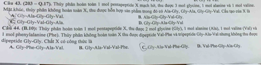 (203 - Q.17). Thủy phân hoàn toàn 1 mol pentapeptide X mạch hở, thu được 3 mol glycine, 1 mol alanine và 1 mol valine.
Mặt khác, thủy phân không hoàn toàn X, thu được hỗn hợp sản phẩm trong đó có Ala-Gly, Gly-Ala, Gly-Gly-Val. Cấu tạo của X là
A. Gly-Ala-Gly-Gly-Val. B. Ala-Gly-Gly-Val-Gly.
C. Gly-Gly-Val-Gly-Ala. D. Gly-Gly-Ala-Gly-Val
Câu 44. (B.10): Thủy phân hoàn toàn 1 mol pentapeptide X, thu được 2 mol glycine (Gly), 1 mol alanine (Ala), 1 mol valine (Val) và
1 mol phenylalanine (Phe). Thủy phân không hoàn toàn X thu được dipeptide Val-Phe và tripeptide Gly-Ala-Val nhưng không thu được
dipeptide Gly-Gly. Chất X có công thức là
A. Gly-Phe-Gly-Ala-Val. B. Gly-Ala-Val-Val-Phe. C. Gly-Ala-Val-Phe-Gly. D. Val-Phe-Gly-Ala-Gly.