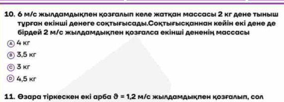 6 м/с жылдамдыкπен козгалыπ келе жаткан массасы 2 к дене тыныш
τурган екінші денеге соктыδысады.Соктыгысканнан кейін екі дене де
бірдей 2 м/с жылдамдыкπен козгалса екінші дененін массась
④ 4 Kr
® 3,5 kr
© 3 κr
© 4,5 kr
11. Θзара τіркескен екі арба θ =1,2 м/с жылдамдыкπен козFалыιπ, сол