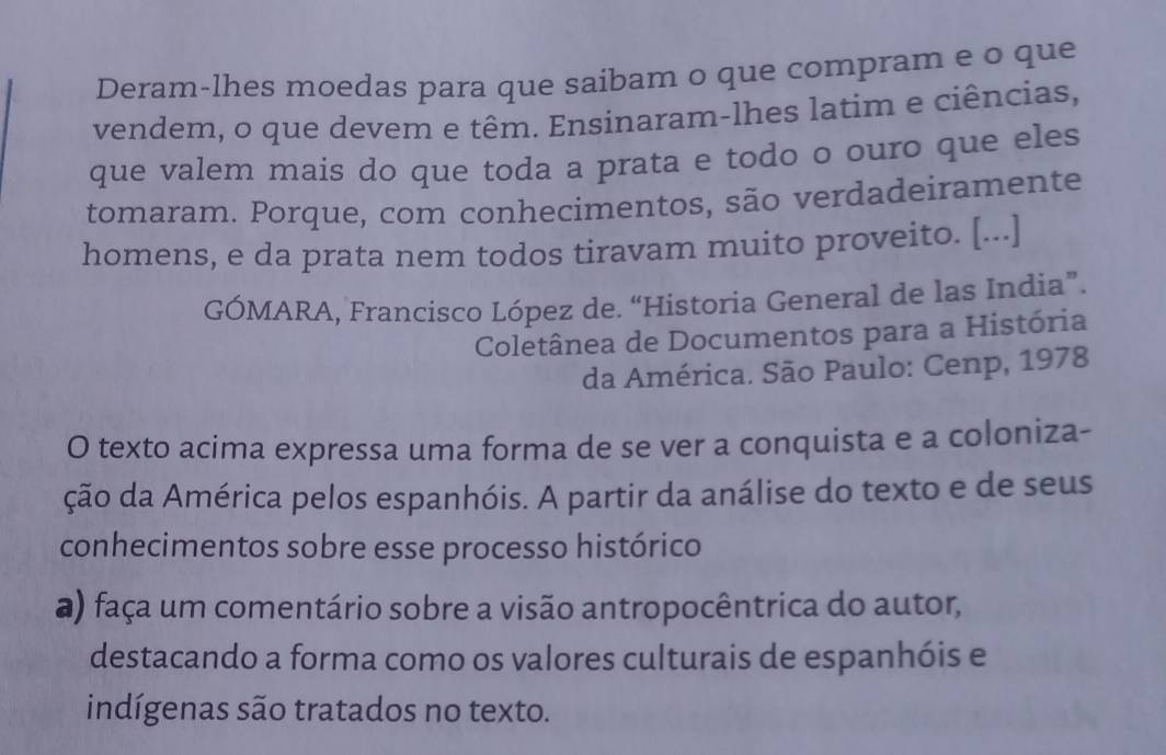 Deram-lhes moedas para que saibam o que compram e o que 
vendem, o que devem e têm. Ensinaram-lhes latim e ciências, 
que valem mais do que toda a prata e todo o ouro que eles 
tomaram. Porque, com conhecimentos, são verdadeiramente 
homens, e da prata nem todos tiravam muito proveito. [...] 
GÓMARA, Francisco López de. “Historia General de las India”. 
Coletânea de Documentos para a História 
da América. São Paulo: Cenp, 1978 
O texto acima expressa uma forma de se ver a conquista e a coloniza- 
ção da América pelos espanhóis. A partir da análise do texto e de seus 
conhecimentos sobre esse processo histórico 
a) faça um comentário sobre a visão antropocêntrica do autor, 
destacando a forma como os valores culturais de espanhóis e 
indígenas são tratados no texto.