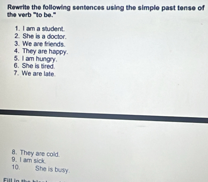 Rewrite the following sentences using the simple past tense of 
the verb "to be." 
1. I am a student. 
2. She is a doctor. 
3. We are friends. 
4. They are happy. 
5. I am hungry. 
6. She is tired. 
7. We are late. 
8. They are cold. 
9. I am sick. 
10. She is busy. 
Fill in