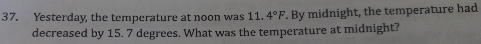 Yesterday, the temperature at noon was 11.4°F. By midnight, the temperature had 
decreased by 15. 7 degrees. What was the temperature at midnight?
