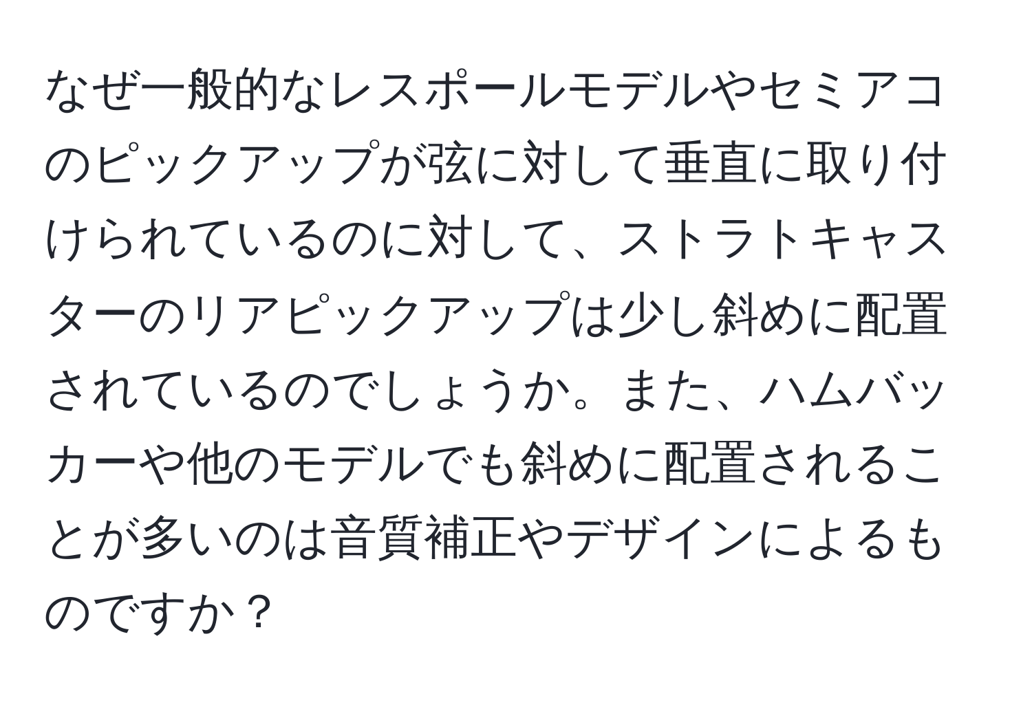 なぜ一般的なレスポールモデルやセミアコのピックアップが弦に対して垂直に取り付けられているのに対して、ストラトキャスターのリアピックアップは少し斜めに配置されているのでしょうか。また、ハムバッカーや他のモデルでも斜めに配置されることが多いのは音質補正やデザインによるものですか？