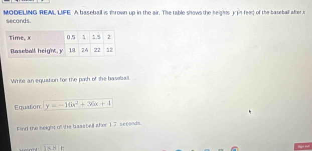 MODELING REAL LIFE A baseball is thrown up in the air. The table shows the heights y (in feet) of the baseball after x
seconds. 
Write an equation for the path of the baseball. 
Equation: y=-16x^2+36x+4
Find the height of the baseball after 1.7 seconds. 
Height 18.8 ft Sign oul