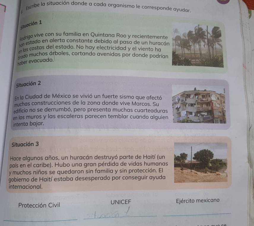 Escribe la situación donde a cada organismo le corresponde ayudar. 
Situación 1 
Rodrigo vive con su familia en Quintana Roo y recientemente 
han estado en alerta constante debido al paso de un huracán 
en las costas del estado. No hay electricidad y el viento ha 
tirado muchos árboles, cortando avenidas por donde podrían 
haber evacuado. 
Situación 2 
En la Ciudad de México se vivió un fuerte sismo que afectó 
muchas construcciones de la zona donde vive Marcos. Su 
edificio no se derrumbó, pero presenta muchas cuarteaduras 
en los muros y las escaleras parecen temblar cuando alguien 
intenta bajar. 
Situación 3 
Hace algunos años, un huracán destruyó parte de Haití (un 
país en el caribe). Hubo una gran pérdida de vidas humanas 
y muchos niños se quedaron sin familia y sin protección. El 
gobierno de Haití estaba desesperado por conseguir ayuda 
internacional. 
Protección Civil UNICEF Ejército mexicano 
_ 
_ 
_
