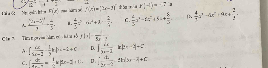 frac 12x-frac 3x+frac 2x 12
Câu 6: Nguyên hàm F(x) của hàm số f(x)=(2x-3)^2 thỏa mãn F(-1)=-17 là
A. frac (2x-3)^33+ 4/3 . B.  4/3 x^3-6x^2+9- 2/3 . C.  4/3 x^3-6x^2+9x+ 8/3 . D.  4/3 x^3-6x^2+9x+ 2/3 . 
Câu 7: Tìm nguyên hàm của hàm số f(x)=frac 5x-2.
A. ∈t  dx/5x-2 = 1/5 ln |5x-2|+C. B. ∈t  dx/5x-2 =ln |5x-2|+C.
C. ∈t  dx/5x-2 =- 1/2 ln |5x-2|+C. D. ∈t  dx/5x-2 =5ln |5x-2|+C.