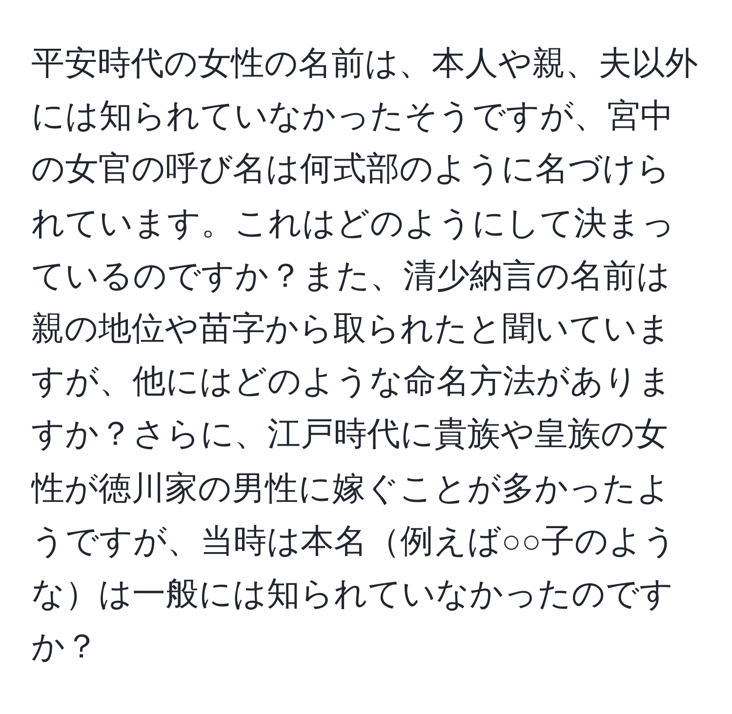 平安時代の女性の名前は、本人や親、夫以外には知られていなかったそうですが、宮中の女官の呼び名は何式部のように名づけられています。これはどのようにして決まっているのですか？また、清少納言の名前は親の地位や苗字から取られたと聞いていますが、他にはどのような命名方法がありますか？さらに、江戸時代に貴族や皇族の女性が徳川家の男性に嫁ぐことが多かったようですが、当時は本名例えば○○子のようなは一般には知られていなかったのですか？