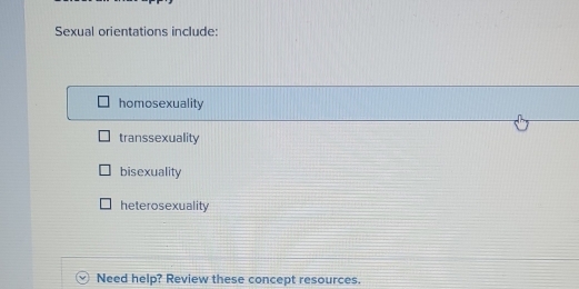 Sexual orientations include:
homosexuality
transsexuality
bisexuality
heterosexuality
Need help? Review these concept resources.