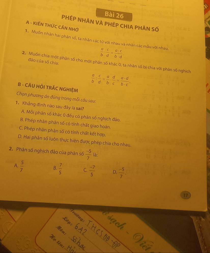 PHÉP NHÂN VÀ PHÉP CHIA PHÂN Số
A - KIẾN THỨC CÁN NHỚ
1. Muốn nhân hai phân số, ta nhân các tử với nhau và nhân các mẫu với nhau.
 a/b ·  c/d = a· c/b· d . 
đảo của số chia:
2. Muốn chia một phân số cho một phân số khác 0, ta nhân số bị chia với phân số nghịch
 a/b : c/d = a/b ·  d/c = a· d/b· c . 
B - CÂU HỜI TRÁC NGHIỆM
Chọn phương án đúng trong mỗi câu sau:
1. Khẳng định nào sau đây là sai?
A. Mỗi phân số khác 0 đều có phân số nghịch đảo.
B. Phép nhân phân số có tính chất giao hoán.
C. Phép nhân phân số có tính chất kết hợp.
D. Hai phân số luôn thực hiện được phép chia cho nhau.
2. Phân số nghịch đảo của phân số  (-5)/7  là:
A.  5/7 
B.  7/5  C.  (-7)/5  D.  (-5)/7 . 
17
_
Trường sach
Lớp :
_
Mòn:_
_
Họ tên:_