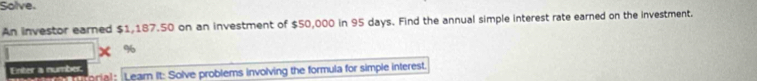 Solve. 
An investor earned $1,187.50 on an investment of $50,000 in 95 days. Find the annual simple interest rate earned on the investment.
%
Enter a number torial : Learn it: Solve problems involving the formula for simple interest.