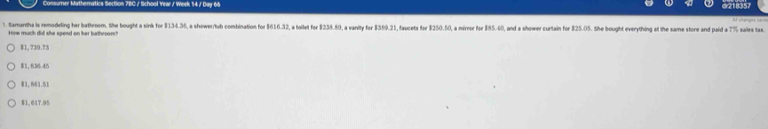 Consumer Mathematics Section 7BC / School Year / Week 14 / Day 66 dr218357
1. Samantha is remodeling her bathroom. She bought a sink for $134.36, a shower/tub combination for 1616.32 a toilet fr $238.89 , a vanity for $ 3^(^circ)21 I, faucets for $250.50, a mirnoe foe ! $ 85.40 , and a shower curtain for $25.05. She bought everything at the same store and paid a 7°
How much did she spend on her bathroom?
$1, 739.73
$1, 836.45
$1,861.51
$1, 617.95