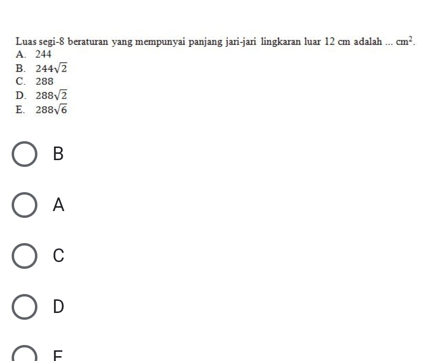 Luas segi- 8 beraturan yang mempunyai panjang jari-jari lingkaran luar 12 cm adalah ... cm^2.
A. 244
B. 244sqrt(2)
C. 288
D. 288sqrt(2)
E. 288sqrt(6)
B
A
C
D
F