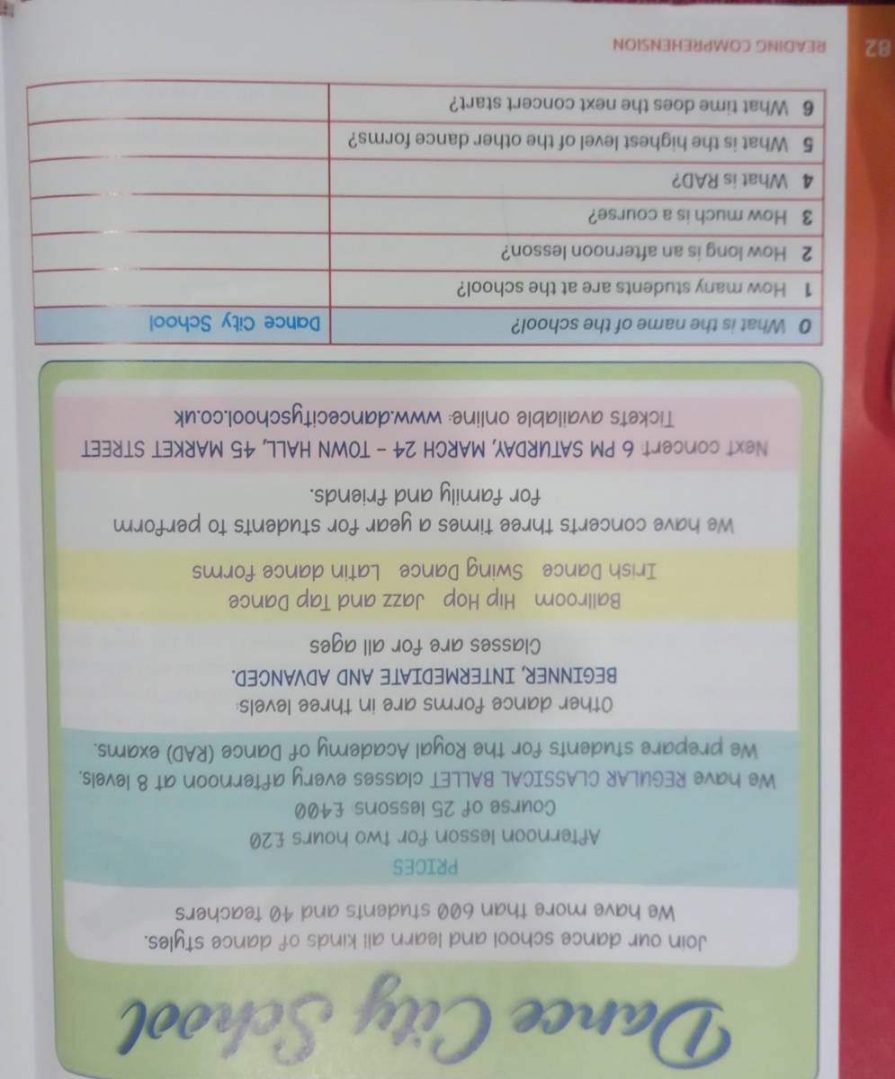 Dan 
Join our dance school and learn all kinds of dance styles. 
We have more than 600 students and 40 teachers 
PRICES 
Afternoon lesson for two hours £20
Course of 25 lessons: £400
We have REGULAR CLASSICAL BALLET classes every afternoon at 8 levels. 
We prepare students for the Royal Academy of Dance (RAD) exams. 
Other dance forms are in three levels: 
BEGINNER, INTERMEDIATE AND ADVANCED. 
Classes are for all ages 
Ballroom Hip Hop Jazz and Tap Dance 
Irish Dance Swing Dance Latin dance forms 
We have concerts three times a year for students to perform 
for family and friends. 
Next concert: 6 PM SATURDAY, MARCH 24 - TOWN HALL, 45 MARKET STREET 
Tickets available online: www.dancecityschool.co.uk 
82 READING COMPREHENSION