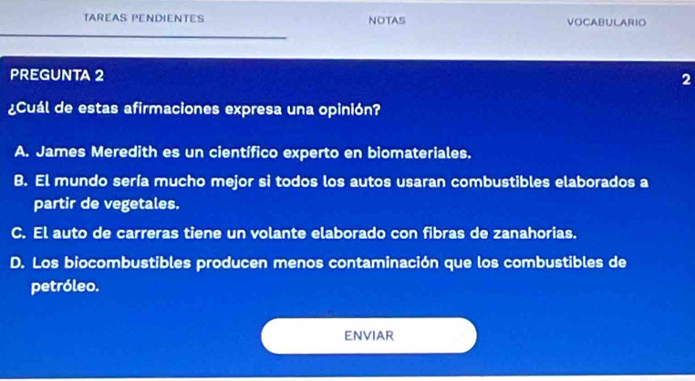 TAREAS PENDIENTES NOTAS VOCABULARIO
PREGUNTA 2 2
¿Cuál de estas afirmaciones expresa una opinión?
A. James Meredith es un científico experto en biomateriales.
B. El mundo sería mucho mejor si todos los autos usaran combustibles elaborados a
partir de vegetales.
C. El auto de carreras tiene un volante elaborado con fibras de zanahorias.
D. Los biocombustibles producen menos contaminación que los combustibles de
petróleo.
ENVIAR