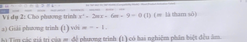 BAI TAP VAOI 10 ( TAP HUAN) [Compatibility Mode] - Word (Product Activation Failed) 
out rFérênc 
Ví dụ 2: Cho phương trình x^2-2mx-6m-9=0 (1) (m là tham sô) 
a) Giải phương trình (1) với m=-1. 
h) Tìm các giá trị của m để phương trình (1) có hai nghiệm phân biệt đều âm.
