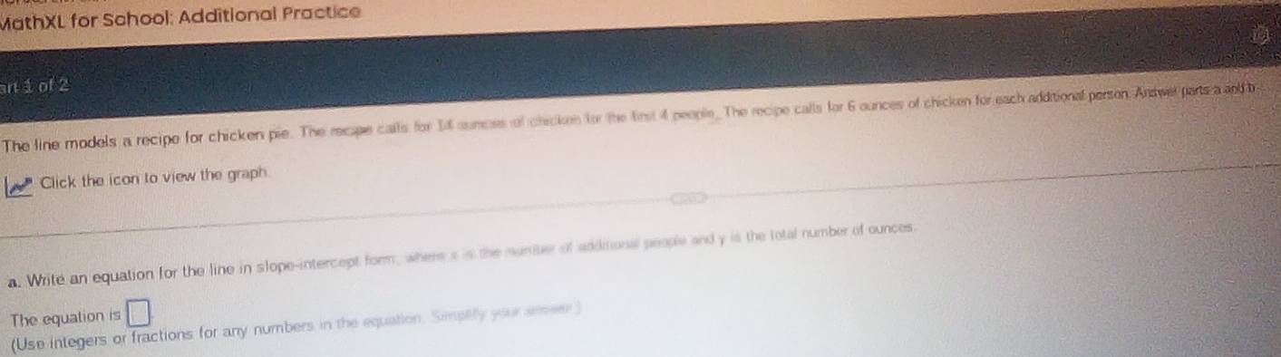 MathXL for School: Additional Practice 
an 1 of 2 
The line models a recipe for chicken pie. The recipe calls for 1 sunces of chicken for the first 4 people. The recipe calls for 6 ounces of chicken for each additional person. Andhwel parts a andb 
Click the icon to view the graph 
a. Write an equation for the line in slope-intercept form, where s is the number of additonal people and y is the total number of ounces 
The equation is □ 
(Use integers or fractions for any numbers in the equation. Simplify your ameer)