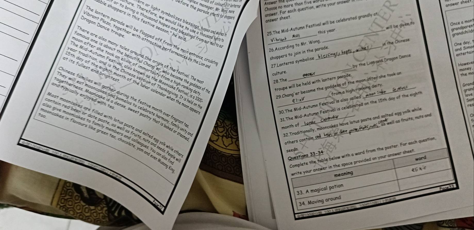 Answer the qu
has of colourful lit lanterns 
answer sheel
plex manager, Mr. Wong, more
Choose no more than five wor
answer. For each question, write your answer I
Defore the parade starts for shoppers
_
answer sheet.
ern or light symbolizes blessings, hopes and wishes
able shoppers in this festive season," he sai
ture. Therefore, we would like to use a thousand lights
will be given to
Once a mont
or to bring a thousand hopes and blessings from our mall to
Dragon Dance troupe
25.The Mid-Autumn Festival will be celebrated grandly at
this year.
grandparen
_
grandchildn
he lantern parade will be flagged off from the main entrance, circula
One day, 1
_
brant Plaza, together with attractive performances by the Lion
26.According to Mr. Wong,
shoppers to join in the parade.
27.Lanterns symbolise in the Chinese
entertair
here are also many tales around the origin of the festival. The m
_
by the Lion and Dragon Dance and Simo
mous one is about the beautiful Chang'er, who became the goddess of
Howeve
oon after she took an elixir of immortality from a high-ranking d
at its fullest and brightest
he Mid-Autumn Festival, also known as the Mooncake Festival, is a 10
culture.
money.
ear tradition, and is the Chinese version of Thanksgiving. It is held on
28.The
troupe will be held with lantern parade.
the mo
th day of the eighth month of the lunar calendar when the moon app
from a high-ranking deity.
Grand
29.Chang'er became the goddess of the moon after she took an
31.The Mid-Autumn Festival is celebrated on the 15th day of the eighth
grand
love
and typically enjoyed with ted
minese families will gather during the festive month over fragrant.
San
_30.The Mid-Autumn Festival is also called _mun
hey will eat mooncakes and pomelos to celebrate harmony, family unity
getherness. Maoncake is a dense, sweet pastry that is baked or steal
too
atendior
。
32.Traditionally, mooncakes have lotus paste and salted egg yolk while res
 
nost mooncakes are filled with lotus paste and salted egg yolk while of
month of
rs contain red ban or ub,  as well as fruits, nuts and
ontain red bean or date paste, as well as fruits, nuts and seeds, People
so give mooncakes to family members and colleagues. You can also t
poncakes in flavours like green tea, chocolate, yam and even Musang I
question