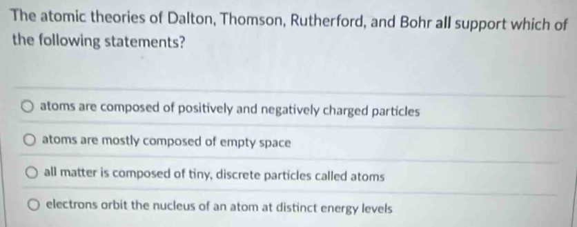 The atomic theories of Dalton, Thomson, Rutherford, and Bohr all support which of
the following statements?
atoms are composed of positively and negatively charged particles
atoms are mostly composed of empty space
all matter is composed of tiny, discrete particles called atoms
electrons orbit the nucleus of an atom at distinct energy levels