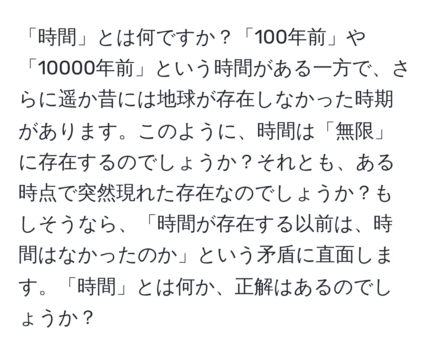 「時間」とは何ですか？「100年前」や「10000年前」という時間がある一方で、さらに遥か昔には地球が存在しなかった時期があります。このように、時間は「無限」に存在するのでしょうか？それとも、ある時点で突然現れた存在なのでしょうか？もしそうなら、「時間が存在する以前は、時間はなかったのか」という矛盾に直面します。「時間」とは何か、正解はあるのでしょうか？