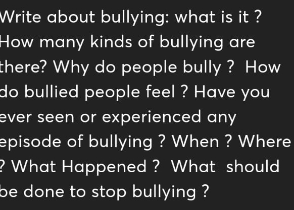 Write about bullying: what is it ? 
How many kinds of bullying are 
there? Why do people bully ? How 
do bullied people feel ? Have you 
ever seen or experienced any 
episode of bullying ? When ? Where 
? What Happened ? What should 
be done to stop bullying ?