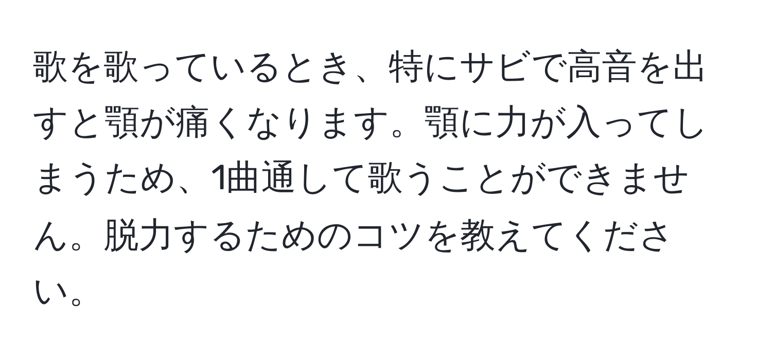 歌を歌っているとき、特にサビで高音を出すと顎が痛くなります。顎に力が入ってしまうため、1曲通して歌うことができません。脱力するためのコツを教えてください。