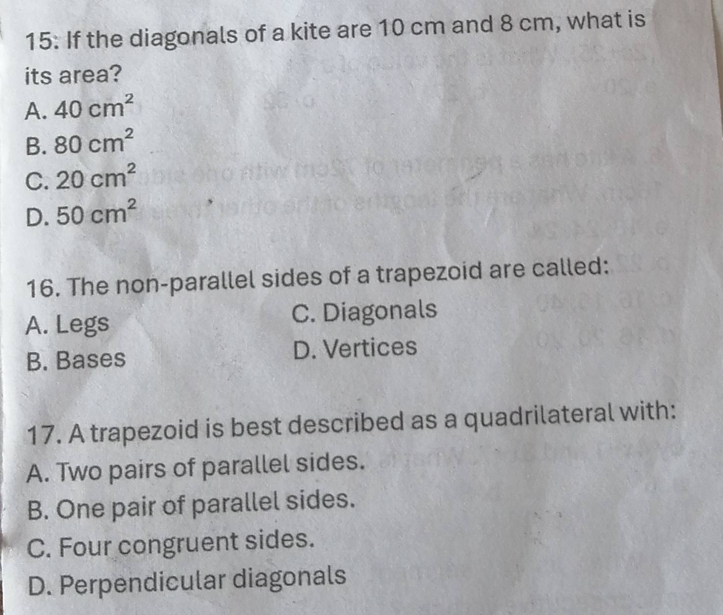 15: If the diagonals of a kite are 10 cm and 8 cm, what is
its area?
A. 40cm^2
B. 80cm^2
C. 20cm^2
D. 50cm^2
16. The non-parallel sides of a trapezoid are called:
A. Legs C. Diagonals
B. Bases D. Vertices
17. A trapezoid is best described as a quadrilateral with:
A. Two pairs of parallel sides.
B. One pair of parallel sides.
C. Four congruent sides.
D. Perpendicular diagonals