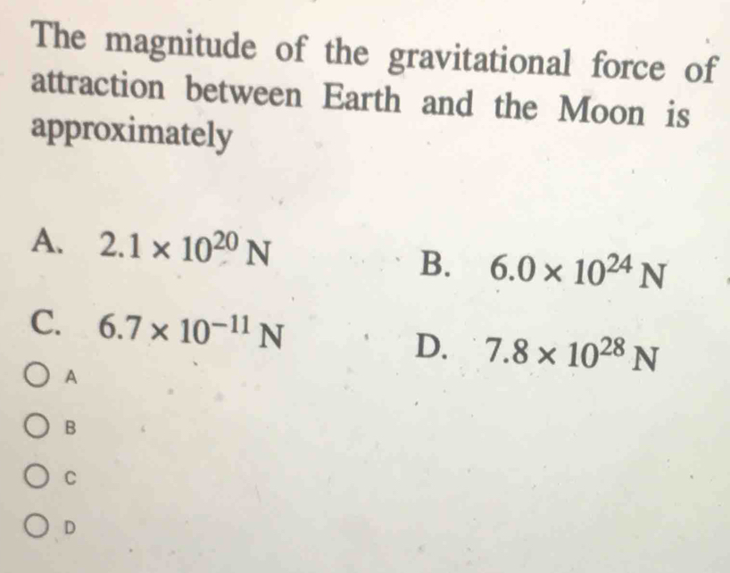 The magnitude of the gravitational force of
attraction between Earth and the Moon is
approximately
A. 2.1* 10^(20)N
B. 6.0* 10^(24)N
C. 6.7* 10^(-11)N
D. 7.8* 10^(28)N
A
B
C
D