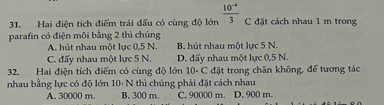 Hai điện tích điểm trái dấu có cùng độ lớn  (10^(-4))/3  C đặt cách nhau 1 m trong
parafin có điện môi bằng 2 thì chúng
A. hút nhau một lực 0,5 N. B. hút nhau một lực 5 N.
C. đẩy nhau một lực 5 N. D. đẩy nhau một lực 0,5 N.
32. Hai điện tích điểm có cùng độ lớn 10· C đặt trong chân không, để tương tác
nhau bằng lực có độ lớn 10∘ N thì chúng phải đặt cách nhau
A. 30000 m. B. 300 m. C. 90000 m. D. 900 m.