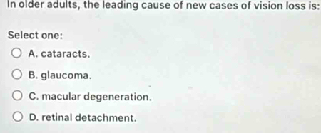 In older adults, the leading cause of new cases of vision loss is:
Select one:
A. cataracts.
B. glaucoma.
C. macular degeneration.
D. retinal detachment.
