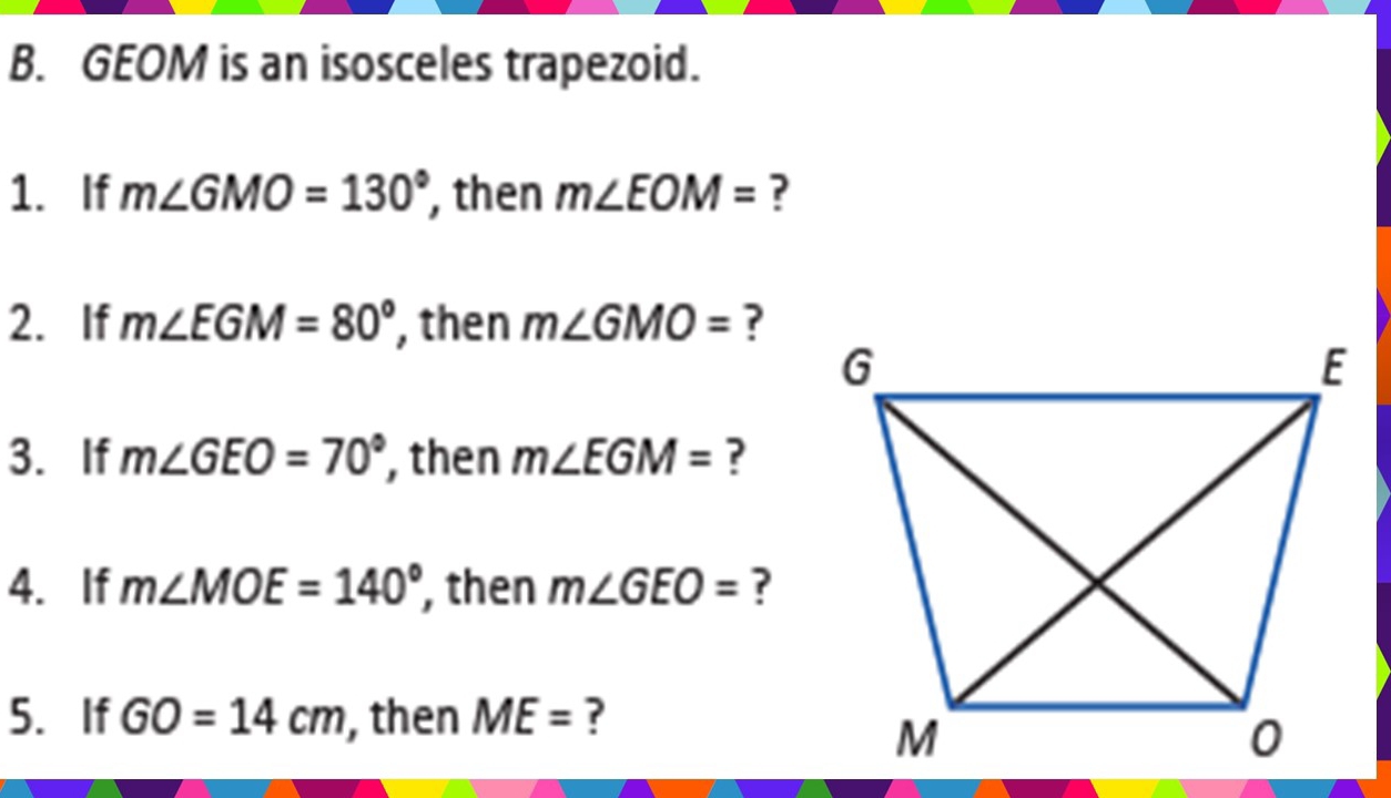 GEOM is an isosceles trapezoid. 
1. If m∠ GMO=130° , then m∠ EOM= ? 
2. If m∠ EGM=80° , then m∠ GMO= ? 
3. If m∠ GEO=70° , then m∠ EGM= ? 
4. If m∠ MOE=140° , then m∠ GEO= ? 
5. If GO=14cm , then ME= ?