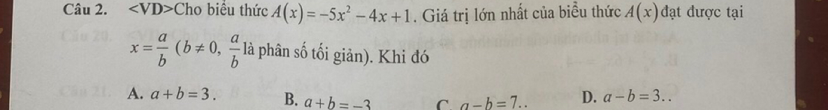 angle VD> Cho biều thức A(x)=-5x^2-4x+1. Giá trị lớn nhất của biểu thức A(x) đạt được tại
x= a/b (b!= 0, a/b  là phân số tối giản). Khi đó
A. a+b=3. B. a+b=-3 C. a-b=7.. D. a-b=3..