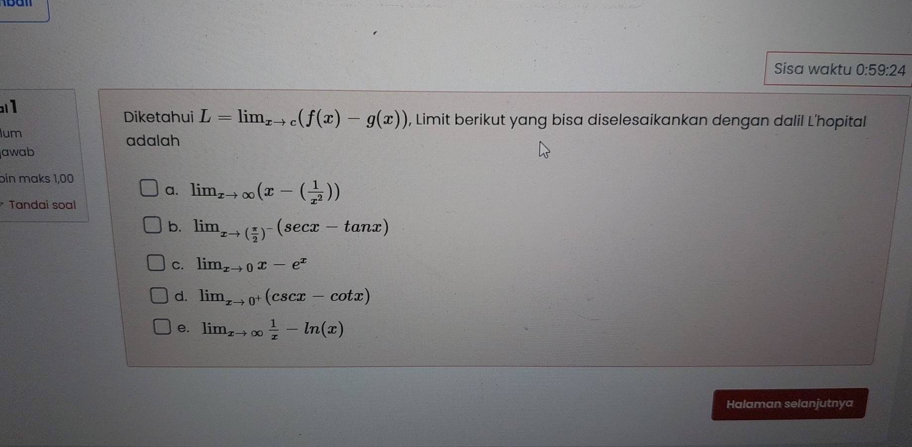 Sisa waktu 0:59:24
1
Diketahui L=lim_xto c(f(x)-g(x)) , Limit berikut yang bisa diselesaikankan dengan dalil L'hopital
lum
adalah
jawab
bin maks 1,00
a. lim_xto ∈fty (x-( 1/x^2 ))
* Tandai soal
b. lim_xto ( π /2 )^-(sec x-tan x)
C. lim_xto 0x-e^x
d. lim beginarrayr  xto 0^+(csc x-cot x)
e. lim_xto ∈fty  1/x -ln (x)
Halaman selanjutnya