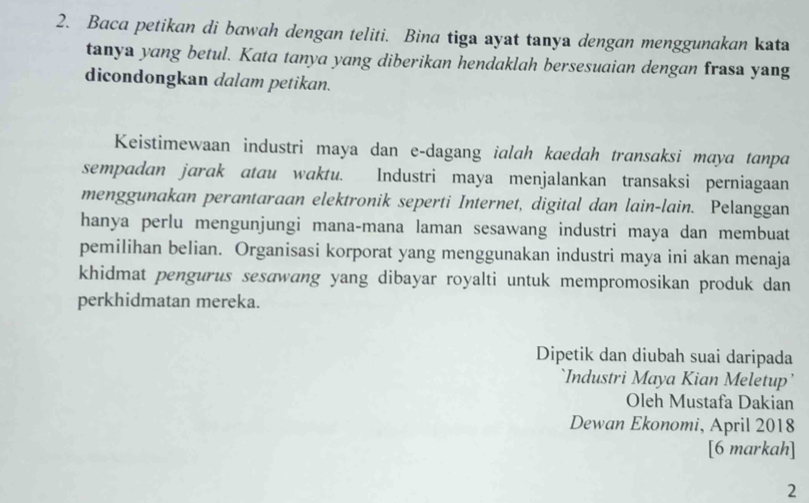 Baca petikan di bawah dengan teliti. Bina tiga ayat tanya dengan menggunakan kata 
tanya yang betul. Kata tanya yang diberikan hendaklah bersesuaian dengan frasa yang 
dicondongkan dalam petikan. 
Keistimewaan industri maya dan e-dagang ialah kaedah transaksi maya tanpa 
sempadan jarak atau waktu. Industri maya menjalankan transaksi perniagaan 
menggunakan perantaraan elektronik seperti Internet, digital dan lain-lain. Pelanggan 
hanya perlu mengunjungi mana-mana laman sesawang industri maya dan membuat 
pemilihan belian. Organisasi korporat yang menggunakan industri maya ini akan menaja 
khidmat pengurus sesɑwang yang dibayar royalti untuk mempromosikan produk dan 
perkhidmatan mereka. 
Dipetik dan diubah suai daripada 
`Industri Maya Kian Meletup’ 
Oleh Mustafa Dakian 
Dewan Ekonomi, April 2018 
[6 markah] 
2