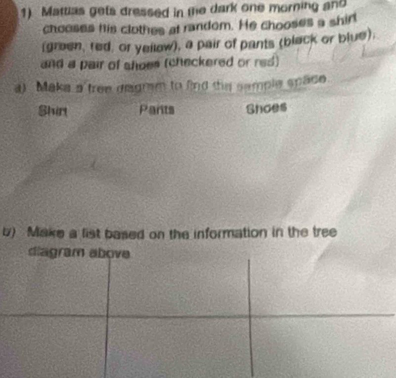 Mattias gets dressed in the dark one morning and 
chooses his clothes at random. He chooses a shirl 
(green, red, or yellew), a pair of pants (black or blue). 
and a pair of shoes (checkered or res) 
a) Maka a tree degram to find the sample späce 
Shin Pants Shoes 
u) Make a list based on the information in the tree 
diagram above