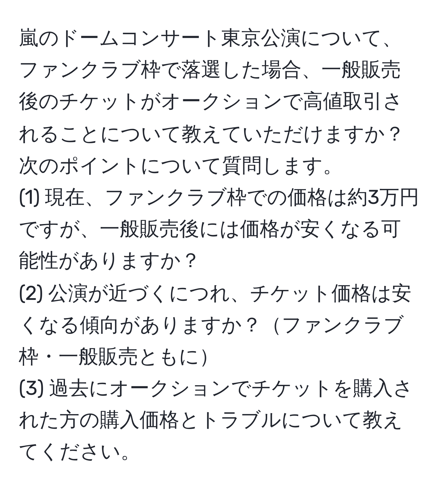 嵐のドームコンサート東京公演について、ファンクラブ枠で落選した場合、一般販売後のチケットがオークションで高値取引されることについて教えていただけますか？次のポイントについて質問します。  
(1) 現在、ファンクラブ枠での価格は約3万円ですが、一般販売後には価格が安くなる可能性がありますか？  
(2) 公演が近づくにつれ、チケット価格は安くなる傾向がありますか？ファンクラブ枠・一般販売ともに  
(3) 過去にオークションでチケットを購入された方の購入価格とトラブルについて教えてください。