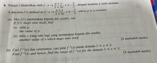 Fungsi∫ ditakrifkan oleh f:xto  (p+x)/2+3x , x!= - 2/3  , dengan keadaan p ialah pemalar. 
A function f is defined as f:xto  (p+x)/2+3x , x!= - 2/3  , where p is a constant. 
(a) Jika f(1) memetakan kepada diri sendiri, cari 
If f(1) maps onto itself, find 
(i) nilai p. 
the value of p. 
(ii) nilai x yang satu lagi yang memetakan kepada diri sendiri. 
another value of x which maps onto itself. 
[4 markah/4 marks] 
(b) Cari f^(-1)(x) dan seterusnya, cari julat f^(-1)(x) untuk domain 1≤slant x≤slant 3. 
[4 markah/4 marks] 
Find f^(-1)(x) and hence, find the range of f^(-1)(x) for the domain 1≤slant x≤slant 3.