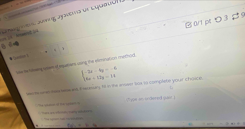 =# TUU Wriing
N Ha M
sp-smsth.com/assess2/7cid=2369858aid=17588 ( 
es Assignment. Sölving Systems of Equation.
B 0/1 pt つ3 %9
core: 2/4 Answered: 2/4
sqrt(0) 
Question 3
Solve the following system of equations using the elimination method.
beginarrayl -2x-4y=-6 6x+12y=14endarray.
Select the correct choice below and, if necessary, fill in the answer box to complete your choice.
The solution of the system is (Type an ordered pair.)
There are infinitely many solutions.
The system has no solution.