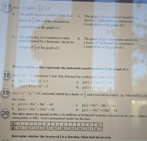 17 f(x)=x^6, g(x)= 1/3 x^6-4
a. The graph of g is a vertical shrink by a c. The graph of g is a vertical stretch by a
factor of 3 followed by a translation
factor of  1/3  followed by a translation 4 units down of the graph of f.
4 units down of the graph of f.
b. The graph of g is a translation 4 units d. The graph of g is a horizontal stretch by
down followed by a horizontal shrink by a factor of 3 followed by a translation
u factor of  1/3  of the graph of f. 4 units down of the graph of f.
Write a rule for g that represents the indicated transformations of the graph of f.
18 f(x)=3x^3-3; translation I unit left, followed by a reflection in the y-axis
a. g(x)=-3(x-1)^2+3 c. g(x)=-3(x+1)^2+3
b. g(x)=3(-x-1)^2-3 d. g(x)=3(-x+1)^2-3
19 f(x)=x^4-2x^3+10; horizontal shrink by a factor of  1/3  and a translation 4 units up, followed by a re
the x-axis
a. g(x)=-81x^4+54x^3-14 c. g(x)=81x^4-54x^3+14
b. g(x)=-81x^4+216x^3-14 d. g(x)=-81x^4+216x^3+14
20] The table shows the annual profits p (in millions of dollars) of a certain company in the year z, where
corresponds to 2001. Find a polynomial model for the data.
Determine whether the inverse of f is a function. Then find the inverse.