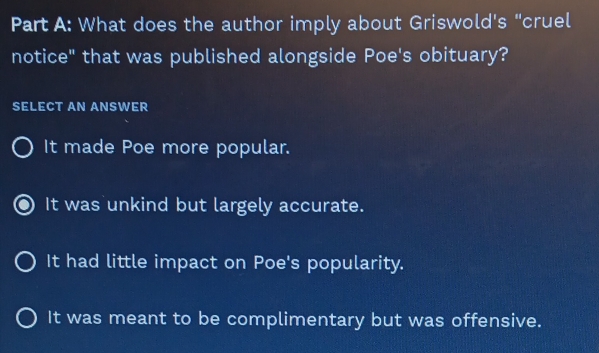 What does the author imply about Griswold's "cruel
notice" that was published alongside Poe's obituary?
SELECT AN ANSWER
It made Poe more popular.
It was unkind but largely accurate.
It had little impact on Poe's popularity.
It was meant to be complimentary but was offensive.