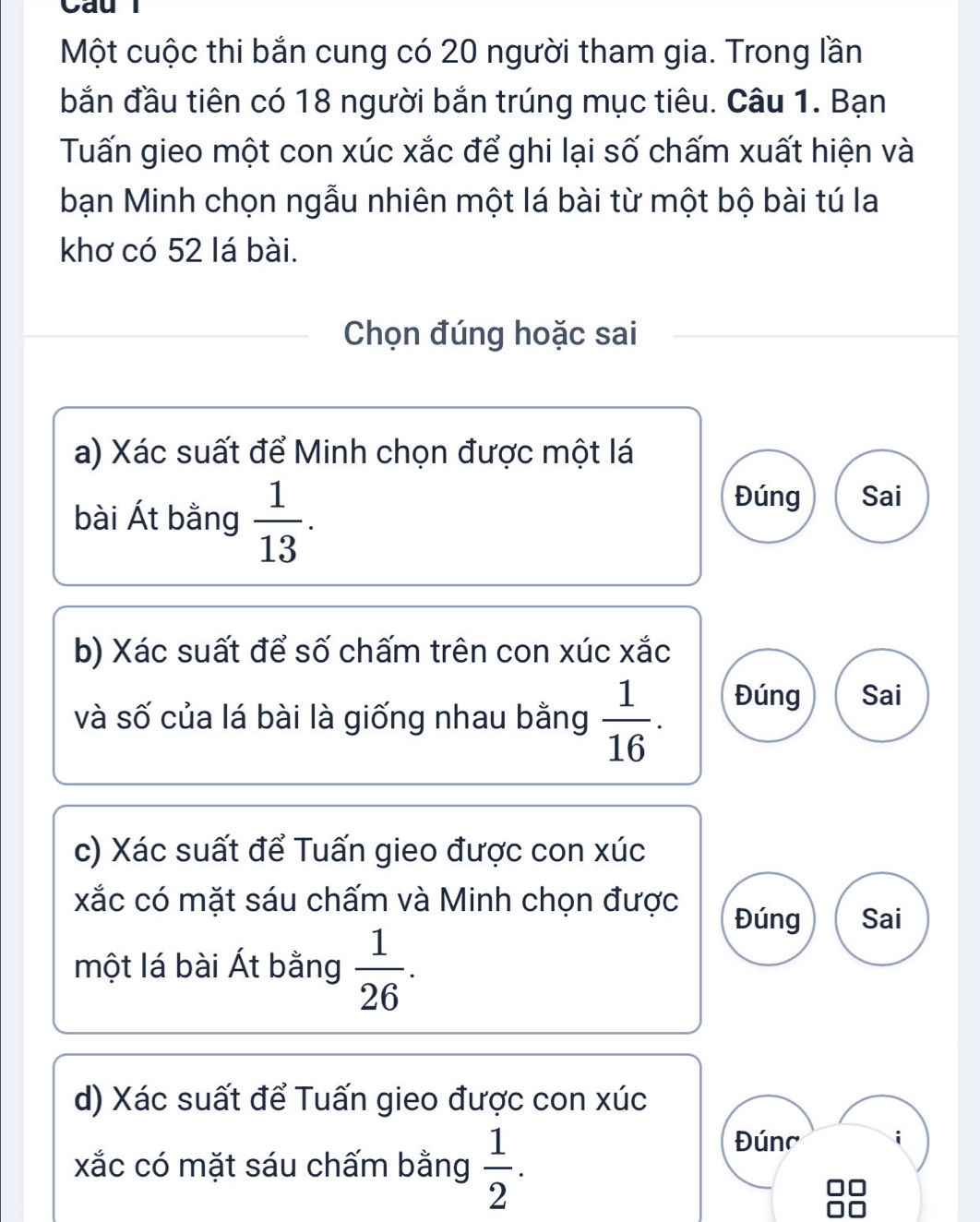 Cau l 
Một cuộc thi bắn cung có 20 người tham gia. Trong lần 
bắn đầu tiên có 18 người bắn trúng mục tiêu. Câu 1. Bạn 
Tuấn gieo một con xúc xắc để ghi lại số chấm xuất hiện và 
bạn Minh chọn ngẫu nhiên một lá bài từ một bộ bài tú la 
khơ có 52 lá bài. 
Chọn đúng hoặc sai 
a) Xác suất để Minh chọn được một lá 
bài Át bằng  1/13 . 
Đúng Sai 
b) Xác suất để số chấm trên con xúc xắc 
và số của lá bài là giống nhau bằng  1/16 . Đúng Sai 
c) Xác suất để Tuấn gieo được con xúc
xắc có mặt sáu chấm và Minh chọn được 
Đúng Sai 
một lá bài Át bằng  1/26 . 
d) Xác suất để Tuấn gieo được con xúc 
xắc có mặt sáu chấm bằng  1/2 . 
Đúnc