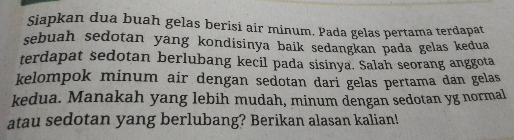 Siapkan dua buah gelas berisi air minum. Pada gelas pertama terdapat 
sebuah sedotan yang kondisinya baik sedangkan pada gelas kedua 
terdapat sedotan berlubang kecil pada sisinya. Salah seorang anggota 
kelompok minum air dengan sedotan dari gelas pertama dan gelas 
kedua. Manakah yang lebih mudah, minum dengan sedotan yg normal 
atau sedotan yang berlubang? Berikan alasan kalian!