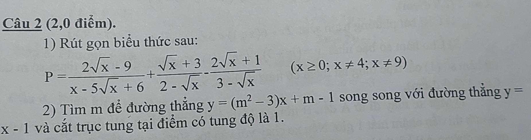 (2,0 điểm). 
1) Rút gọn biểu thức sau:
P= (2sqrt(x)-9)/x-5sqrt(x)+6 + (sqrt(x)+3)/2-sqrt(x) - (2sqrt(x)+1)/3-sqrt(x)  (x≥ 0;x!= 4;x!= 9)
2) Tìm m để đường thắng y=(m^2-3)x+m-1 song song với đường thắng y=
x-1 và cắt trục tung tại điểm có tung độ là 1.