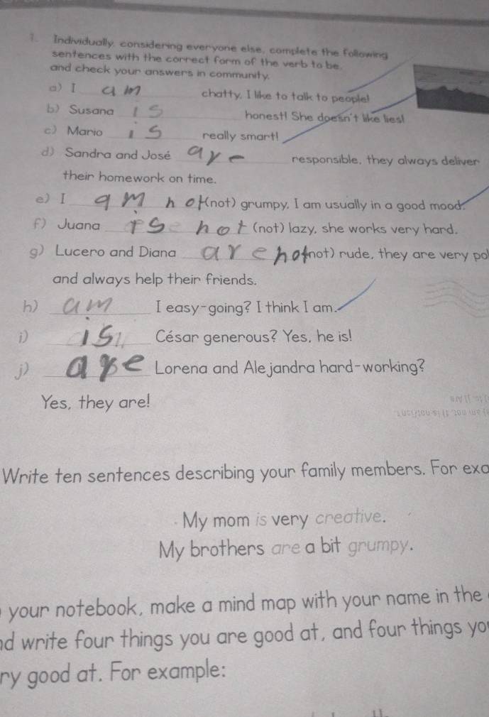 Individually, considering everyone else, complete the following 
sentences with the correct form of the verb to be. 
and check your answers in community. 
a) I _chatty. I like to talk to people! 
b Susana _honest! She doesn't like lies! 
c Mario _really smart! 
d) Sandra and José _responsible, they always deliver 
their homework on time. 
e)Ⅰ _(not) grumpy, I am usually in a good mood. 
f Juana_ (not) lazy, she works very hard. 
g Lucero and Diana _not) rude, they are very po 
and always help their friends. 
h) _I easy-going? I think I am. 
i) _César generous? Yes, he is! 
j) _Lorena and Ale jandra hard-working? 
Yes, they are! 
Write ten sentences describing your family members. For exa 
My mom is very creative. 
My brothers are a bit grumpy. 
your notebook, make a mind map with your name in the 
nd write four things you are good at, and four things yo 
ry good at. For example: