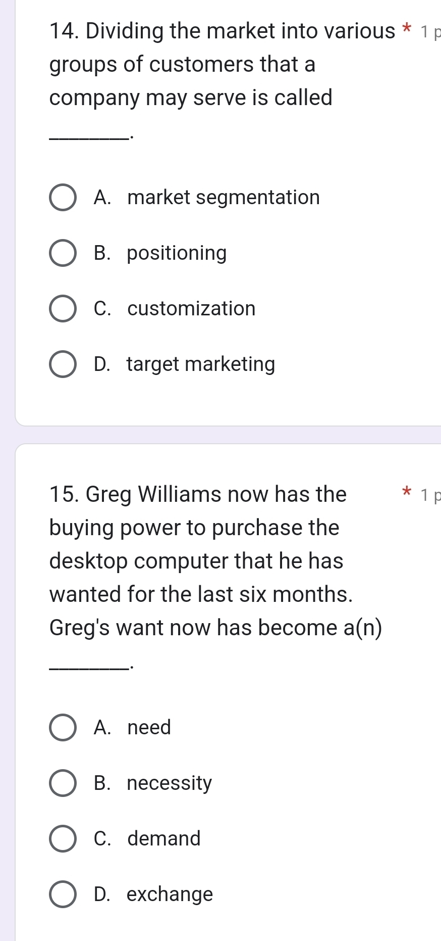 Dividing the market into various * 1 p
groups of customers that a
company may serve is called
_
A. market segmentation
B. positioning
C. customization
D. target marketing
15. Greg Williams now has the * 1 p
buying power to purchase the
desktop computer that he has
wanted for the last six months.
Greg's want now has become a(n)
_
`.
A. need
B. necessity
C. demand
D. exchange